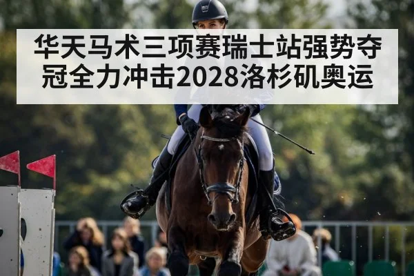 华天马术三项赛瑞士站强势夺冠全力冲击2028洛杉矶奥运