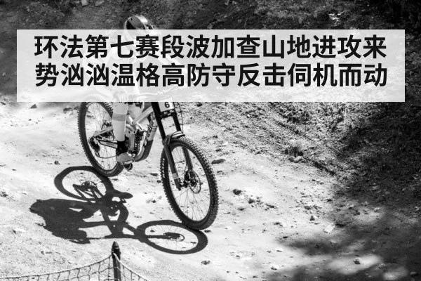 环法第七赛段波加查山地进攻来势汹汹温格高防守反击伺机而动