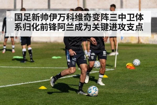 国足新帅伊万科维奇变阵三中卫体系归化前锋阿兰成为关键进攻支点